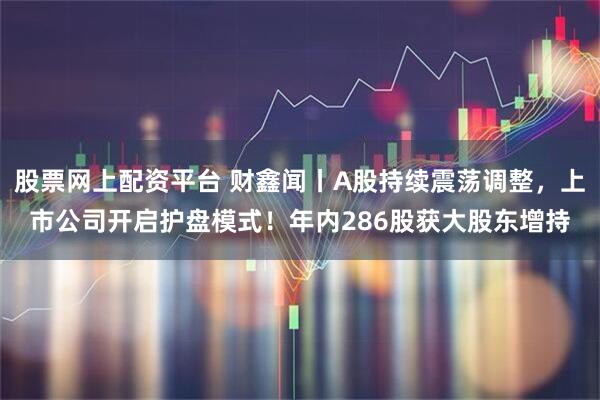 股票网上配资平台 财鑫闻丨A股持续震荡调整，上市公司开启护盘模式！年内286股获大股东增持