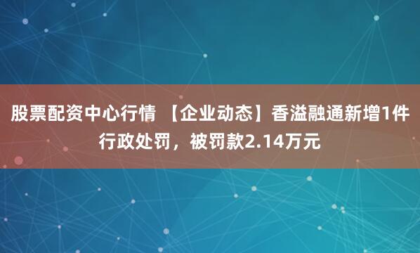 股票配资中心行情 【企业动态】香溢融通新增1件行政处罚，被罚款2.14万元
