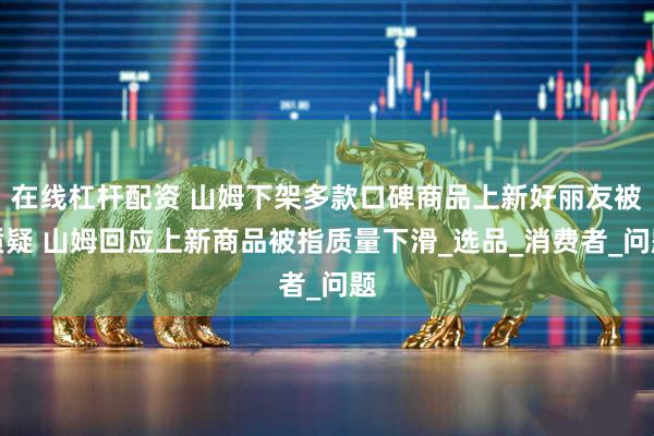 在线杠杆配资 山姆下架多款口碑商品上新好丽友被质疑 山姆回应上新商品被指质量下滑_选品_消费者_问题