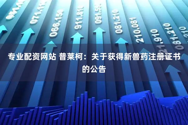 专业配资网站 普莱柯：关于获得新兽药注册证书的公告