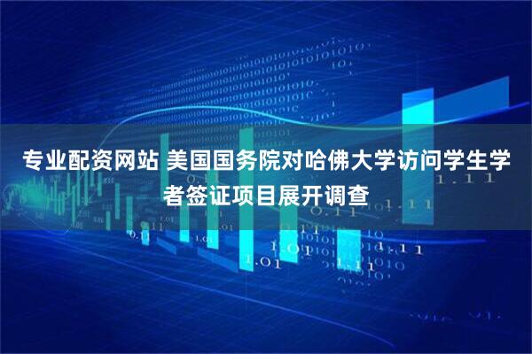 专业配资网站 美国国务院对哈佛大学访问学生学者签证项目展开调查