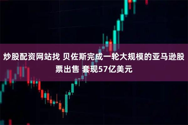 炒股配资网站找 贝佐斯完成一轮大规模的亚马逊股票出售 套现57亿美元