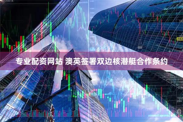 专业配资网站 澳英签署双边核潜艇合作条约