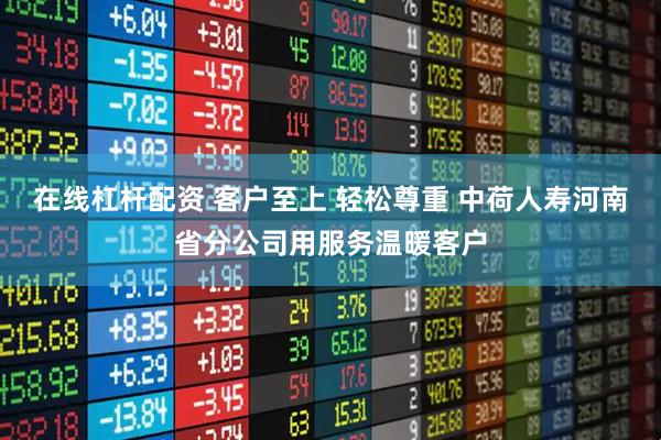 在线杠杆配资 客户至上 轻松尊重 中荷人寿河南省分公司用服务温暖客户