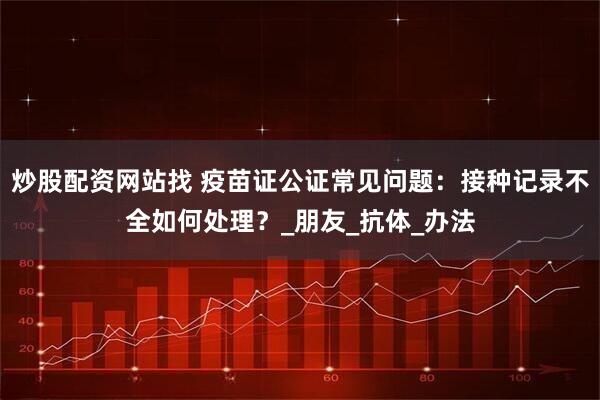 炒股配资网站找 疫苗证公证常见问题：接种记录不全如何处理？_朋友_抗体_办法