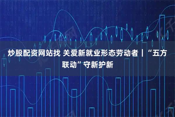 炒股配资网站找 关爱新就业形态劳动者｜“五方联动”守新护新