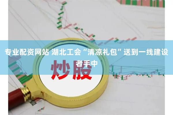 专业配资网站 湖北工会“清凉礼包”送到一线建设者手中
