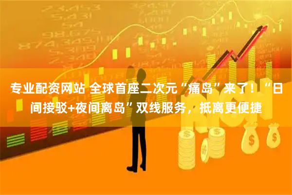 专业配资网站 全球首座二次元“痛岛”来了！“日间接驳+夜间离岛”双线服务，抵离更便捷