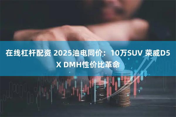 在线杠杆配资 2025油电同价：10万SUV 荣威D5X DMH性价比革命
