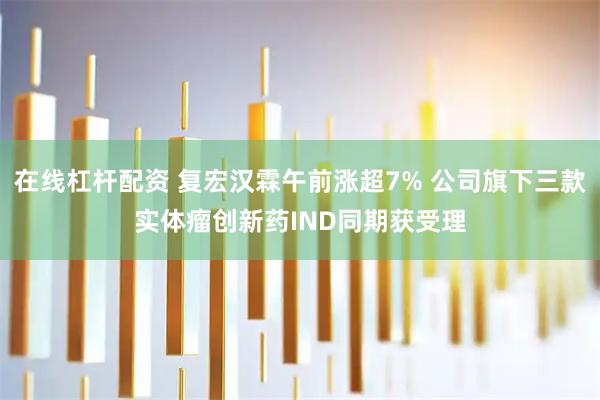 在线杠杆配资 复宏汉霖午前涨超7% 公司旗下三款实体瘤创新药IND同期获受理